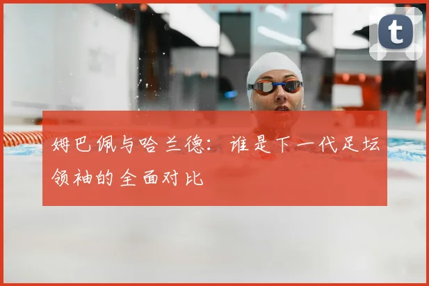 姆巴佩与哈兰德：谁是下一代足坛领袖的全面对比
