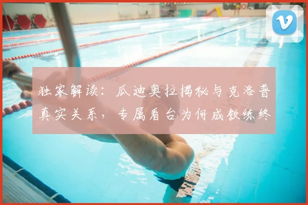 独家解读：瓜迪奥拉揭秘与克洛普真实关系，专属看台为何成教练终极荣耀