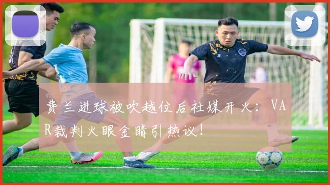 费兰进球被吹越位后社媒开火：VAR裁判火眼金睛引热议！