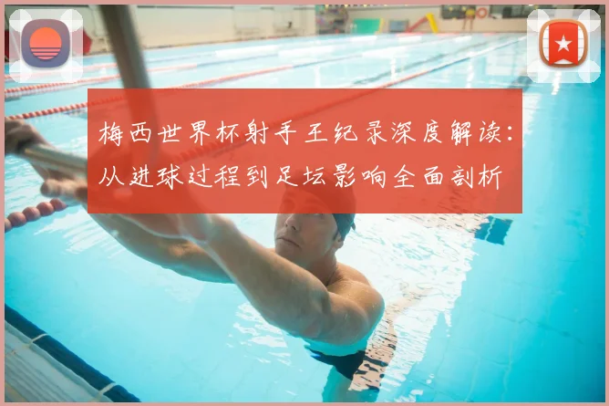 梅西世界杯射手王纪录深度解读:从进球过程到足坛影响全面剖析