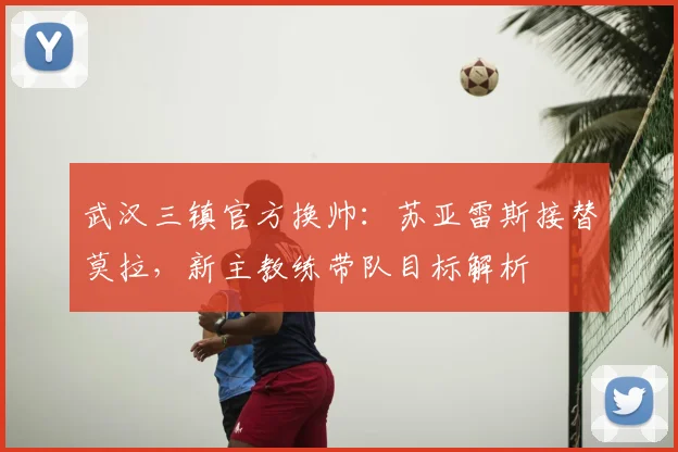 武汉三镇官方换帅：苏亚雷斯接替莫拉，新主教练带队目标解析