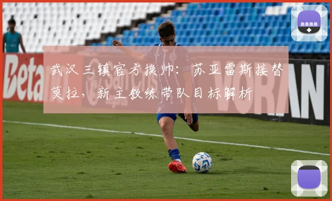 武汉三镇官方换帅:苏亚雷斯接替莫拉,新主教练带队目标解析