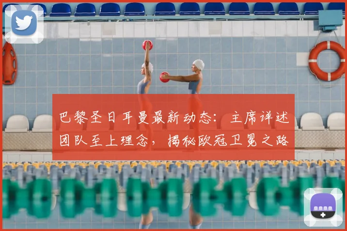 巴黎圣日耳曼最新动态:主席详述团队至上理念,揭秘欧冠卫冕之路的具体规划