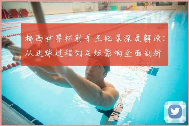 梅西世界杯射手王纪录深度解读:从进球过程到足坛影响全面剖析